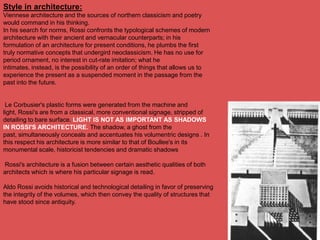 Style in architecture:
Viennese architecture and the sources of northern classicism and poetry
would command in his thinking.
In his search for norms, Rossi confronts the typological schemes of modern
architecture with their ancient and vernacular counterparts; in his
formulation of an architecture for present conditions, he plumbs the first
truly normative concepts that undergird neoclassicism. He has no use for
period ornament, no interest in cut-rate imitation; what he
intimates, instead, is the possibility of an order of things that allows us to
experience the present as a suspended moment in the passage from the
past into the future.


 Le Corbusier's plastic forms were generated from the machine and
light, Rossi's are from a classical, more conventional signage, stripped of
detailing to bare surface. LIGHT IS NOT AS IMPORTANT AS SHADOWS
IN ROSSI'S ARCHITECTURE. The shadow, a ghost from the
past, simultaneously conceals and accentuates his volumentric designs . In
this respect his architecture is more similar to that of Boullee's in its
monumental scale, historicist tendencies and dramatic shadows

Rossi's architecture is a fusion between certain aesthetic qualities of both
architects which is where his particular signage is read.

Aldo Rossi avoids historical and technological detailing in favor of preserving
the integrity of the volumes, which then convey the quality of structures that
have stood since antiquity.
 