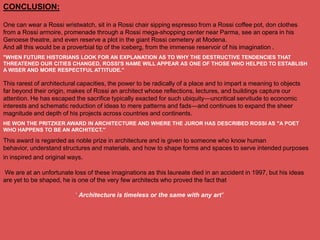 CONCLUSION:

One can wear a Rossi wristwatch, sit in a Rossi chair sipping espresso from a Rossi coffee pot, don clothes
from a Rossi armoire, promenade through a Rossi mega-shopping center near Parma, see an opera in his
Genoese theatre, and even reserve a plot in the giant Rossi cemetery at Modena.
And all this would be a proverbial tip of the iceberg, from the immense reservoir of his imagination .
"WHEN FUTURE HISTORIANS LOOK FOR AN EXPLANATION AS TO WHY THE DESTRUCTIVE TENDENCIES THAT
THREATENED OUR CITIES CHANGED, ROSSI'S NAME WILL APPEAR AS ONE OF THOSE WHO HELPED TO ESTABLISH
A WISER AND MORE RESPECTFUL ATTITUDE."

This rarest of architectural capacities, the power to be radically of a place and to impart a meaning to objects
far beyond their origin, makes of Rossi an architect whose reflections, lectures, and buildings capture our
attention. He has escaped the sacrifice typically exacted for such ubiquity—uncritical servitude to economic
interests and schematic reduction of ideas to mere patterns and fads—and continues to expand the sheer
magnitude and depth of his projects across countries and continents.
HE WON THE PRITZKER AWARD IN ARCHITECTURE AND WHERE THE JUROR HAS DESCRIBED ROSSI AS "A POET
WHO HAPPENS TO BE AN ARCHITECT."

This award is regarded as noble prize in architecture and is given to someone who know human
behavior, understand structures and materials, and how to shape forms and spaces to serve intended purposes
in inspired and original ways.

We are at an unfortunate loss of these imaginations as this laureate died in an accident in 1997, but his ideas
are yet to be shaped, he is one of the very few architects who proved the fact that

                           ‗ Architecture is timeless or the same with any art’
 
