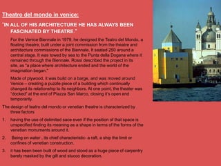 Theatro del mondo in venice:
―IN ALL OF HIS ARCHITECTURE HE HAS ALWAYS BEEN
    FASCINATED BY THEATRE."
     For the Venice Biennale in 1979, he designed the Teatro del Mondo, a
     floating theatre, built under a joint commission from the theatre and
     architecture commissions of the Biennale. It seated 250 around a
     central stage. It was towed by sea to the Punta della Dogana where it
     remained through the Biennale. Rossi described the project in its
     site, as "a place where architecture ended and the world of the
     imagination began."
     Made of plywood, it was build on a barge, and was moved around
     Venice – creating a puzzle piece of a building which continually
     changed its relationship to its neighbors. At one point, the theater was
     ―docked‖ at the end of Piazza San Marco, closing it‘s open end
     temporarily.
The design of teatro del mondo or venetian theatre is characterized by
    three factors
1.   having the use of delimited sace even if the position of that space is
     unspecified finding its meaning as a shape in terms of the forms of the
     venetian monuments around it.
2.    Being on water , its chief characteristic- a raft, a ship the limit or
     confines of venetian construction.
3.   it has been been built of wood and stood as a huge piece of carpentry
     barely masked by the gilt and stucco decoration.
 