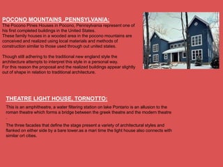 POCONO MOUNTAINS ,PENNSYLVANIA:
The Pocono Pines Houses in Pocono, Pennsylvania represent one of
his first completed buildings in the United States.
These family houses in a wooded area in the pocono mountains are
conceived and realized using local materials and methods of
construction similar to those used through out united states.

Though still adhering to the traditional new england style the
architecture attempts to interpret this style in a personal way.
For this reason the proposal and the realized buildings appear slightly
out of shape in relation to traditional architecture.




 THEATRE LIGHT HOUSE, TORNOTTO:
 This is an amphitheatre, a water filtering station on lake Pontario is an allusion to the
 roman theatre which forms a bridge between the greek theatre and the modern theatre
 .
 The three facades that define the stage present a variety of architectural styles and
 flanked on either side by a bare tower.as a mari time the light house also connects with
 similar ort cities.
 
