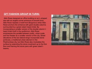 GFT FASHION GROUP IN TURIN:
 Aldo Rossi designed an office building on an L-shaped
site with an angled corner entrance of smooth brick.
Aldo Rossi repeats a motif from Borgoricco when Aldo
Rossi anchors the entrance with giant double columns
surmounted by a green steel I-beam lintel. By
incorporating a smaller version of the double column I-
beam lintel motif in the auditorium. Aldo Rossi
emphasizes the parallel between public, urban scale
and the theater as a smaller version of the city. Street
elevations of the two lateral wings incorporate stone
porticoes, a traditional urban element in the
Piedmontese city, but Aldo Rossi also modulates the
surface by extending the stone revetment up to the first
floor and framing the stone piers with green steel I-
beams.
 