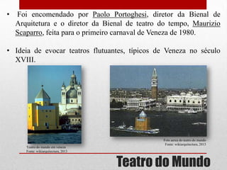 •

Foi encomendado por Paolo Portoghesi, diretor da Bienal de
Arquitetura e o diretor da Bienal de teatro do tempo, Maurizio
Scaparro, feita para o primeiro carnaval de Veneza de 1980.

• Ideia de evocar teatros flutuantes, típicos de Veneza no século
XVIII.

Teatro do mundo em veneza
Fonte: wikiarquitectura, 2013

Foto aerea do teatro do mundo
Fonte: wikiarquitectura, 2013

Teatro do Mundo

 