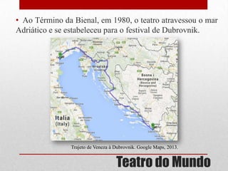 • Ao Término da Bienal, em 1980, o teatro atravessou o mar
Adriático e se estabeleceu para o festival de Dubrovnik.

Trajeto de Veneza à Dubrovnik. Google Maps, 2013.

Teatro do Mundo

 