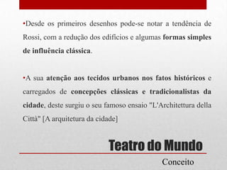 •Desde os primeiros desenhos pode-se notar a tendência de

Rossi, com a redução dos edifícios e algumas formas simples
de influência clássica.

•A sua atenção aos tecidos urbanos nos fatos históricos e
carregados de concepções clássicas e tradicionalistas da
cidade, deste surgiu o seu famoso ensaio "L'Architettura della

Città" [A arquitetura da cidade]

Teatro do Mundo
Conceito

 