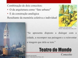 Combinação de dois conceitos:
• O da arquitetura como “fato urbano”
• E da construção analógica
Resultante da memória coletiva e individual

CROQUI DE ALDO ROSSI
FONTE: WIKIARQUITECTURA, 2013

“Se apresenta disposto a dialogar com a
cidade, a recompor sua paisagem e a reinventar

a imagem que dela se tem.”

Teatro do Mundo
TEATRO DO MUNDO
FONTE: WIKIARQUITECTURA, 2013

Conceito

 