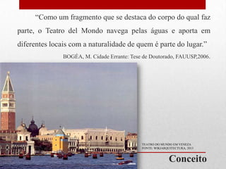 “Como um fragmento que se destaca do corpo do qual faz
parte, o Teatro del Mondo navega pelas águas e aporta em

diferentes locais com a naturalidade de quem é parte do lugar.”
BOGÉA, M. Cidade Errante: Tese de Doutorado, FAUUSP,2006.

TEATRO DO MUNDO EM VENEZA
FONTE: WIKIARQUITECTURA, 2013

Conceito

 
