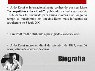 • Aldo Rossi é Internacionalmente conhecido por seu Livro
“A arquitetura da cidade”, publicado na Itália no ano de
1966, depois foi traduzido para vários idiomas e ao longo do
tempo se transformou em um dos livros mais influentes da
arquitetura no Século XX.
• Em 1990 foi-lhe atribuído o prestigiado Pritzker Prize.
• Aldo Rossi morre no dia 4 de setembro de 1997, com 66
anos, vítima de acidente de carro.

Biografia

 