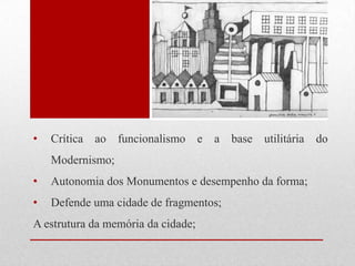 •

Crítica ao funcionalismo e

a base utilitária do

Modernismo;
•

Autonomia dos Monumentos e desempenho da forma;

•

Defende uma cidade de fragmentos;

A estrutura da memória da cidade;

 