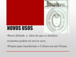 NOVOS USOS
•Rossi defende a ideia de que os artefatos

existentes podem ter novos usos;
•Projeto para transformar o Coliseu em um Fórum;

 