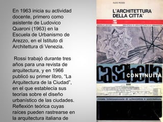 En 1963 inicia su actividad
docente, primero como
asistente de Ludovico
Quaroni (1963) en la
Escuela de Urbanismo de
Arezzo, en el Istituto di
Architettura di Venezia.
Rossi trabajó durante tres
años para una revista de
arquitectura, y en 1966
publicó su primer libro, “La
Arquitectura de la Ciudad”,
en el que establecía sus
teorías sobre el diseño
urbanístico de las ciudades.
Reflexión teórica cuyas
raíces pueden rastrearse en
la arquitectura italiana de
 