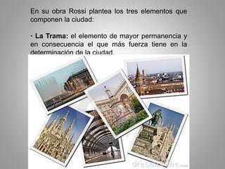 En su obra Rossi plantea los tres elementos que
componen la ciudad:
· La Trama: el elemento de mayor permanencia y
en consecuencia el que más fuerza tiene en la
determinación de la ciudad.
 