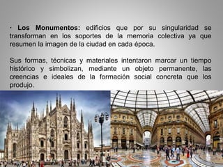 · Los Monumentos: edificios que por su singularidad se
transforman en los soportes de la memoria colectiva ya que
resumen la imagen de la ciudad en cada época.
Sus formas, técnicas y materiales intentaron marcar un tiempo
histórico y simbolizan, mediante un objeto permanente, las
creencias e ideales de la formación social concreta que los
produjo.
 
