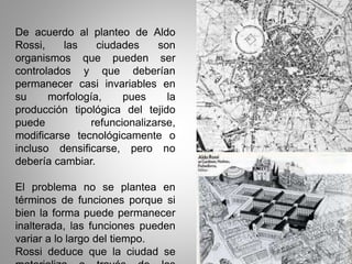 De acuerdo al planteo de Aldo
Rossi, las ciudades son
organismos que pueden ser
controlados y que deberían
permanecer casi invariables en
su morfología, pues la
producción tipológica del tejido
puede refuncionalizarse,
modificarse tecnológicamente o
incluso densificarse, pero no
debería cambiar.
El problema no se plantea en
términos de funciones porque si
bien la forma puede permanecer
inalterada, las funciones pueden
variar a lo largo del tiempo.
Rossi deduce que la ciudad se
 