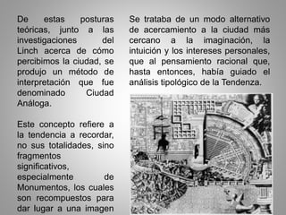 De estas posturas
teóricas, junto a las
investigaciones del
Linch acerca de cómo
percibimos la ciudad, se
produjo un método de
interpretación que fue
denominado Ciudad
Análoga.
Este concepto refiere a
la tendencia a recordar,
no sus totalidades, sino
fragmentos
significativos,
especialmente de
Monumentos, los cuales
son recompuestos para
dar lugar a una imagen
Se trataba de un modo alternativo
de acercamiento a la ciudad más
cercano a la imaginación, la
intuición y los intereses personales,
que al pensamiento racional que,
hasta entonces, había guiado el
análisis tipológico de la Tendenza.
 