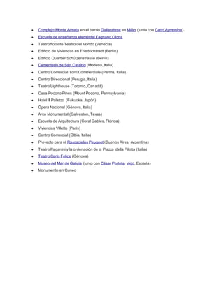 Complejo Monte Amiata en el barrio Gallaratese en Milán (junto con Carlo Aymonino). 
 Escuela de enseñanza elemental Fagnano Olona 
 Teatro flotante Teatro del Mondo (Venecia) 
 Edificio de Viviendas en Friedrichstadt (Berlín) 
 Edificio Quartier Schützenstrasse (Berlín) 
 Cementerio de San Cataldo (Módena, Italia) 
 Centro Comercial Torri Commerciale (Parma, Italia) 
 Centro Direccional (Perugia, Italia) 
 Teatro Lighthouse (Toronto, Canadá) 
 Casa Pocono Pines (Mount Pocono, Pennsylvania) 
 Hotel Il Palazzo (Fukuoka, Japón) 
 Ópera Nacional (Génova, Italia) 
 Arco Monumental (Galveston, Texas) 
 Escuela de Arquitectura (Coral Gables, Florida) 
 Viviendas Villette (París) 
 Centro Comercial (Olbia, Italia) 
 Proyecto para el Rascacielos Peugeot (Buenos Aires, Argentina) 
 Teatro Paganini y la ordenación de la Piazza della Pilotta (Italia) 
 Teatro Carlo Felice (Génova) 
 Museo del Mar de Galicia (junto con César Portela; Vigo, España) 
 Monumento en Cuneo 
