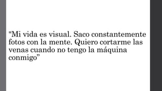 "Mi vida es visual. Saco constantemente
fotos con la mente. Quiero cortarme las
venas cuando no tengo la máquina
conmigo”