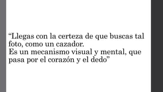 “Llegas con la certeza de que buscas tal
foto, como un cazador.
Es un mecanismo visual y mental, que
pasa por el corazón y el dedo”