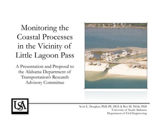 Monitoring the
Coastal Processes
in the Vicinity of
Little Lagoon Pass
A Presentation and Proposal to
 the Alabama Department of
   Transportation’s Research
     Advisory Committee



                                 Scott L. Douglass, PhD, PE, DCE & Bret M. Webb, PhD
                                                           University of South Alabama
                                                       Department of Civil Engineering
 
