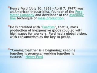 Henry Ford (July 30, 1863 – April 7, 1947) was an American industrialist, founder of the Ford Motor Company and developer of the assembly line technique of mass production. He is credited with "Fordism", that is, mass production of inexpensive goods coupled with high wages for workers. Ford had a global vision, with consumerism as the key to peace. ”Coming together is a beginning; keeping together is progress; working together is success” Henry Ford 