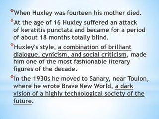 When Huxley was fourteen his mother died. At the age of 16 Huxley suffered an attack of keratitis punctata and became for a period of about 18 months totally blind.Huxley's style, a combination of brilliant dialogue, cynicism, and social criticism, made him one of the most fashionable literary figures of the decade.In the 1930s he moved to Sanary, near Toulon, where he wrote Brave New World, a dark vision of a highly technological society of the future.