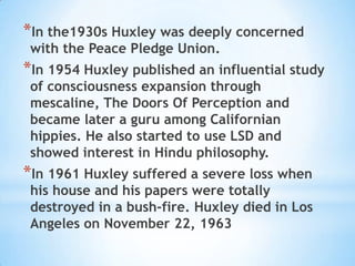 In the1930s Huxley was deeply concerned with the Peace Pledge Union.In 1954 Huxley published an influential study of consciousness expansion through mescaline, The Doors Of Perception and became later a guru among Californian hippies. He also started to use LSD and showed interest in Hindu philosophy. In 1961 Huxley suffered a severe loss when his house and his papers were totally destroyed in a bush-fire. Huxley died in Los Angeles on November 22, 1963