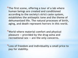 The first scene, offering a tour of a lab where human beings are created and conditioned according to the society's strict caste system, establishes the antiseptic tone and the theme of dehumanized life. The natural processes of birth, aging, and death represent horrors in this world.World where material comfort and physical pleasure — provided by the drug soma and recreational sex — are the only concerns.Loss of freedom and individuality a small price to pay for stability. 