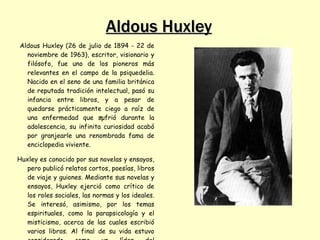 Aldous Huxley
Aldous Huxley (26 de julio de 1894 - 22 de
  noviembre de 1963), escritor, visionario y
  filósofo, fue uno de los pioneros más
  relevantes en el campo de la psiquedelia.
  Nacido en el seno de una familia británica
  de reputada tradición intelectual, pasó su
  infancia entre libros, y a pesar de
  quedarse prácticamente ciego a raíz de
  una enfermedad que sufrió durante la
                           1
  adolescencia, su infinita curiosidad acabó
  por granjearle una renombrada fama de
  enciclopedia viviente.

Huxley es conocido por sus novelas y ensayos,
   pero publicó relatos cortos, poesías, libros
   de viaje y guiones. Mediante sus novelas y
   ensayos, Huxley ejerció como crítico de
   los roles sociales, las normas y los ideales.
   Se interesó, asimismo, por los temas
   espirituales, como la parapsicología y el
   misticismo, acerca de las cuales escribió
   varios libros. Al final de su vida estuvo
 