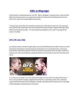 Aldo vs Mcgregor
On December12, anothergreatevent,UFC194: “Aldovs.McGregor” on pay perview,issetto rock the
MGM Grand GardenArenain Las Vegas,Nevada.BothJose AldoandConor McGregor will face each
otherinthe ringfor the FeatherweightChampionship.
“I will layhandsonhim like I’ve neverdone toanyone else”,Aldosaidinaninterview.Thisstatement
has made fansbelievethatAldoismore thanpreparedforthe upcoming boutagainstMcGregor. Many
thinkhe will dominate the fight. “I’msure he will leave the fightveryhurt,andI’mleavingwiththe
victory”,he added.
UFC 194: Jose Aldo
jose aldoJose Aldoisconfidentenoughtogive injurytoConorMcGregor like noother.Aldoisa man full
of discipline andhardwork.He totallypreparesall hisfightsasif itwere the lastfor him.Histraining
camp has beenagreeablysupportive of hisplanandactioninkeepinghimfitforthe fight.He doesnot
waste time fornonsense thingsthus,puttingextraefforttohistrainingishispriorityinhisprofessional
career.
In an interview,he stated“I’msure he will leave the fightveryhurt,andI’mleavingwiththe victory.”
Thisis sucha powerful message,equippedwithconfidence,inpromisingtoclaimvictory.Aldoalso
expressedhisobservationtowardsMcGregor’sattitude,especiallywhenthe camerasare on.According
to Aldo,McGregor somehowputsona little show.
 