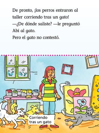 De pronto, ¡los perros entraron al
taller corriendo tras un gato!
—¿De dónde saliste? —le preguntó
Abi al gato.
Pero el gato no contestó.
6
Corriendo
tras un gato
 
