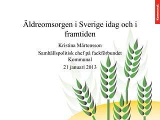 Äldreomsorgen i Sverige idag och i
framtiden
Kristina Mårtensson
Samhällspolitisk chef på fackförbundet
Kommunal
21 januari 2013

 