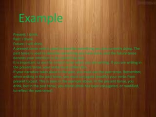 Present: I drink.
Past: I drank.
Future: I will drink.
A present tense verb is used to describe something you are currently doing. The
past tense is used to describe something you have done, and the future tense
denotes your intention to do something later.
It is important to use the correct tense when you are writing. If you are writing in
the present tense, your verbs must reflect this.
If your narrative takes place in the past, you must use the past tense. Remember,
when writing in the past tense, you must conjugate (modify) your verbs from
present to past. This is seen in the example above. In the present tense, you
drink, but in the past tense, you drank (drink has been conjugated, or modified,
to reflect the past tense).
Example
 