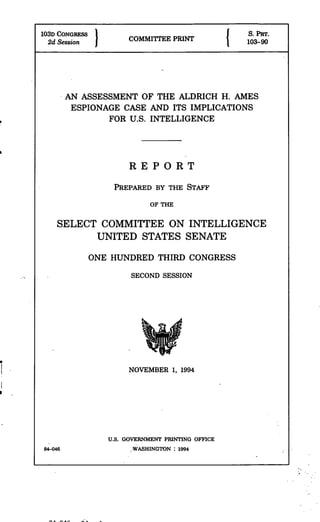 103D CONGRESS                         P       .      S. PiR.
  2d Session             COMMITTEE PRIN              103-90




         AN ASSESSMENT OF THE ALDRICH H. AMES
          ESPIONAGE CASE AND ITS IMPLICATIONS
                  FOR U.S. INTELLIGENCE




                         REPORT
                    PREPARED BY THE STAFF

                               OF THE

     SELECT COMMITTEE ON INTELLIGENCE
           UNITED STATES SENATE
                ONE HUNDRED THIRD CONGRESS
                         SECOND SESSION




                         NOVEMBER 1, 1994




                   U.S. GOVERNMENT PRINTING OFFICE
84-046                   .WASHINGTON : 1994
 