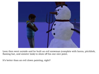 Leon then went outside and he built an evil snowman (complete with horns, pitchfork, flaming hat, and sinister look) to show off his one nice point. It’s better than an evil clown painting, right? 