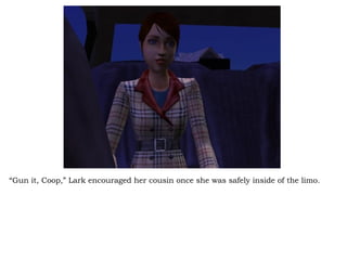 “ Gun it, Coop,” Lark encouraged her cousin once she was safely inside of the limo.  