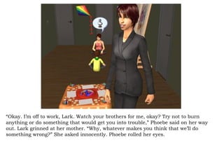 “ Okay. I’m off to work, Lark. Watch your brothers for me, okay? Try not to burn anything or do something that would get you into trouble,” Phoebe said on her way out. Lark grinned at her mother. “Why, whatever makes you think that we’ll do something wrong?” She asked innocently. Phoebe rolled her eyes.  