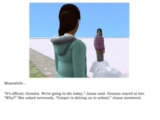 Meanwhile… “ It’s official, Gemma. We’re going to die today,” Janae said. Gemma stared at her. “Why?” She asked nervously. “Cooper is driving us to school,” Janae answered.  