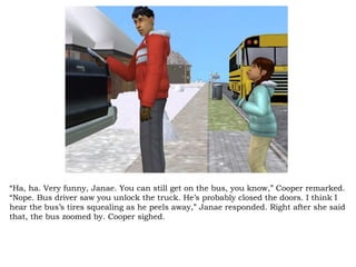 “ Ha, ha. Very funny, Janae. You can still get on the bus, you know,” Cooper remarked. “Nope. Bus driver saw you unlock the truck. He’s probably closed the doors. I think I hear the bus’s tires squealing as he peels away,” Janae responded. Right after she said that, the bus zoomed by. Cooper sighed.  