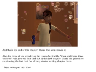 And that’s the end of this chapter! I hope that you enjoyed it! Also, for those of you wondering the reason behind the “thou shalt have three children” rule, you will find that out in the next chapter.  That  I can guarantee considering the fact that I’ve already started writing chapter three.  I hope to see you next time! 