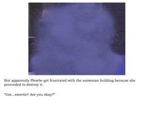 But apparently Phoebe got frustrated with the snowman building because she proceeded to destroy it.  “ Um…sweetie? Are you okay?”  