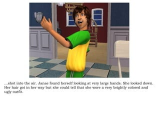 … shot into the air. Janae found herself looking at very large hands. She looked down. Her hair got in her way but she could tell that she wore a very brightly colored and ugly outfit.  