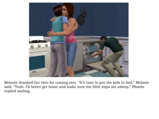 Melanie thanked her twin for coming over. “It’s time to put the kids to bed,” Melanie said. “Yeah. I’d better get home and make sure the little imps are asleep,” Phoebe replied smiling.  