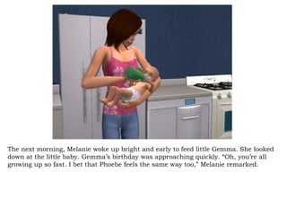 The next morning, Melanie woke up bright and early to feed little Gemma. She looked down at the little baby. Gemma’s birthday was approaching quickly. “Oh, you’re all growing up so fast. I bet that Phoebe feels the same way too,” Melanie remarked.  