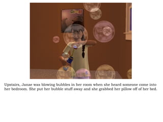 Upstairs, Janae was blowing bubbles in her room when she heard someone come into her bedroom. She put her bubble stuff away and she grabbed her pillow off of her bed. 