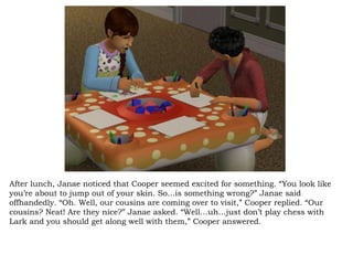 After lunch, Janae noticed that Cooper seemed excited for something. “You look like you’re about to jump out of your skin. So…is something wrong?” Janae said offhandedly. “Oh. Well, our cousins are coming over to visit,” Cooper replied. “Our cousins? Neat! Are they nice?” Janae asked. “Well…uh…just don’t play chess with Lark and you should get along well with them,” Cooper answered.  