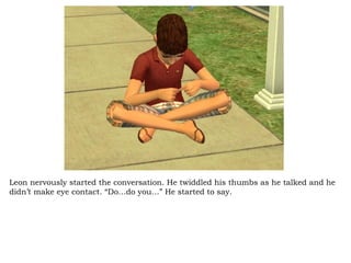 Leon nervously started the conversation. He twiddled his thumbs as he talked and he didn’t make eye contact. “Do…do you…” He started to say. 