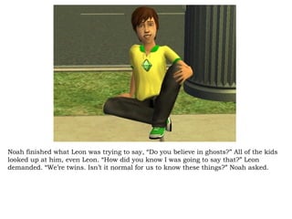 Noah finished what Leon was trying to say, “Do you believe in ghosts?” All of the kids looked up at him, even Leon. “How did you know I was going to say that?” Leon demanded. “We’re twins. Isn’t it normal for us to know these things?” Noah asked.  