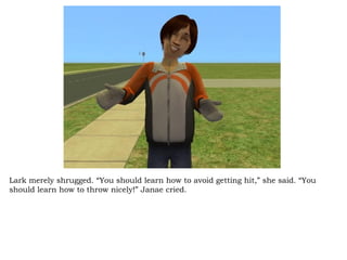 Lark merely shrugged. “You should learn how to avoid getting hit,” she said. “You should learn how to throw nicely!” Janae cried.  