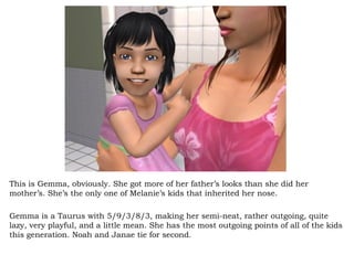 This is Gemma, obviously. She got more of her father’s looks than she did her mother’s. She’s the only one of Melanie’s kids that inherited her nose.  Gemma is a Taurus with 5/9/3/8/3, making her semi-neat, rather outgoing, quite lazy, very playful, and a little mean. She has the most outgoing points of all of the kids this generation. Noah and Janae tie for second.  
