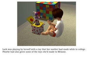 Lark was playing by herself with a toy that her mother had made while in college. Phoebe had also given some of the toys she’d made to Melanie.  