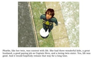 Phoebe, like her twin, was content with life. She had three wonderful kids, a great husband, a good paying job as Captain Hero, and a loving twin sister. Yes, life was good. And it would hopefully remain that way for a long time. 